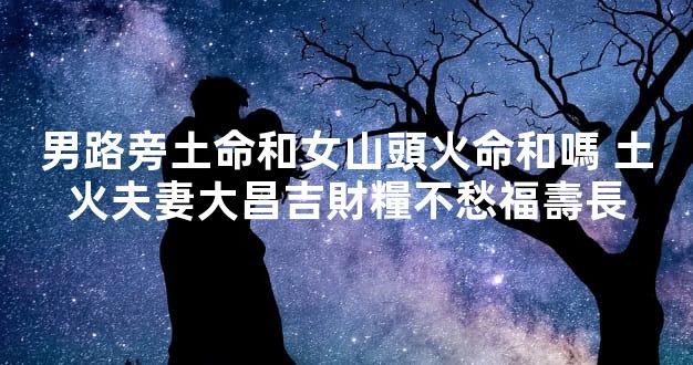 男路旁土命和女山頭火命和嗎 土火夫妻大昌吉財糧不愁福壽長